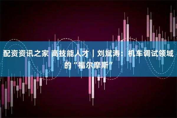 配资资讯之家 高技能人才｜刘斌涛：机车调试领域的“福尔摩斯”