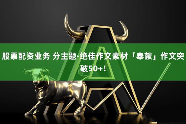 股票配资业务 分主题·绝佳作文素材「奉献」作文突破50+！