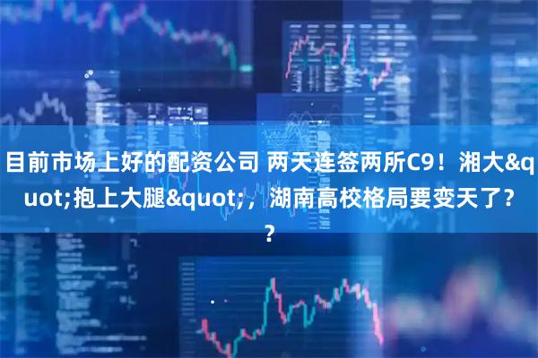 目前市场上好的配资公司 两天连签两所C9！湘大"抱上大腿"，湖南高校格局要变天了？