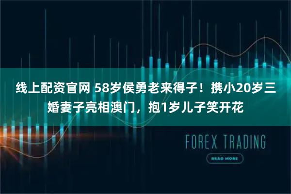 线上配资官网 58岁侯勇老来得子！携小20岁三婚妻子亮相澳门，抱1岁儿子笑开花