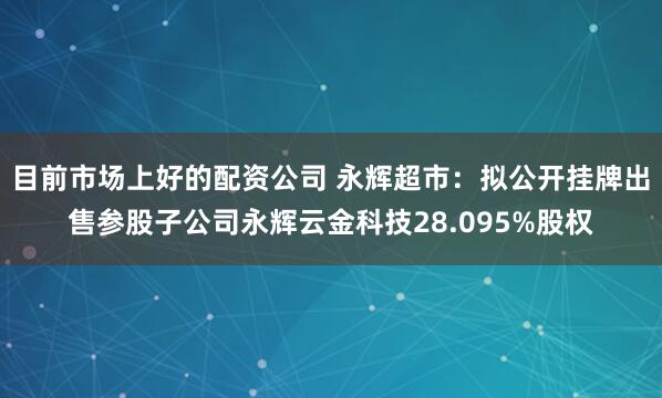 目前市场上好的配资公司 永辉超市：拟公开挂牌出售参股子公司永辉云金科技28.095%股权