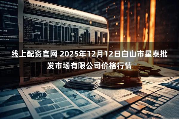 线上配资官网 2025年12月12日白山市星泰批发市场有限公司价格行情