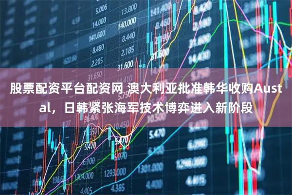 股票配资平台配资网 澳大利亚批准韩华收购Austal，日韩紧张海军技术博弈进入新阶段