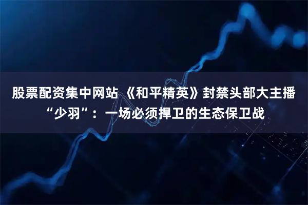 股票配资集中网站 《和平精英》封禁头部大主播“少羽”：一场必须捍卫的生态保卫战