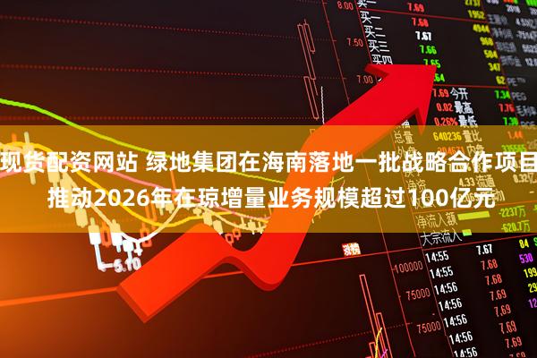 现货配资网站 绿地集团在海南落地一批战略合作项目 推动2026年在琼增量业务规模超过100亿元