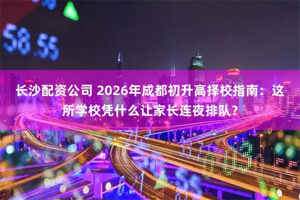 长沙配资公司 2026年成都初升高择校指南:这所学校凭什么让家长连夜排队?