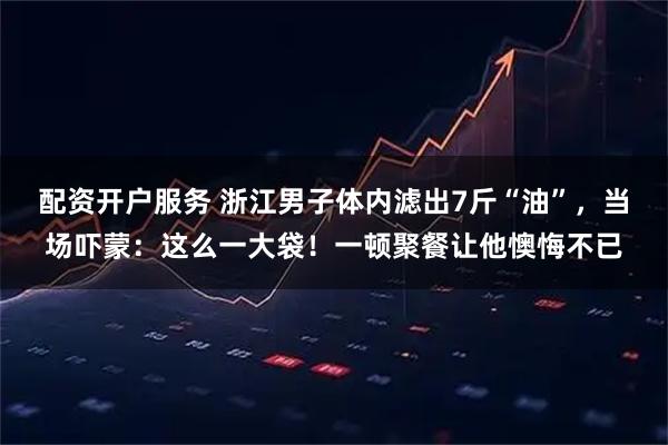 配资开户服务 浙江男子体内滤出7斤“油”，当场吓蒙：这么一大袋！一顿聚餐让他懊悔不已