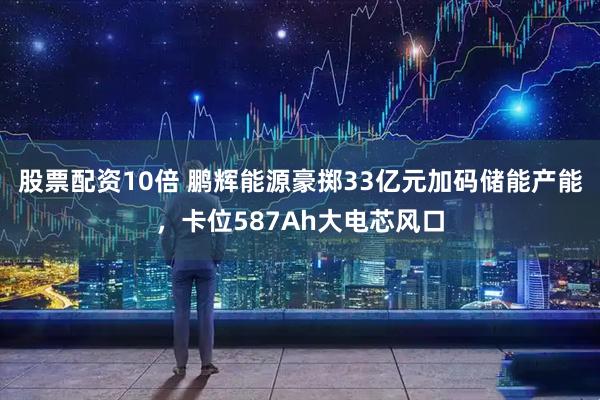 股票配资10倍 鹏辉能源豪掷33亿元加码储能产能，卡位587Ah大电芯风口