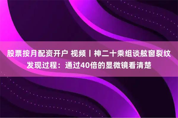股票按月配资开户 视频丨神二十乘组谈舷窗裂纹发现过程:通过40倍的显微镜看清楚