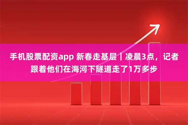 手机股票配资app 新春走基层｜凌晨3点，记者跟着他们在海河下隧道走了1万多步