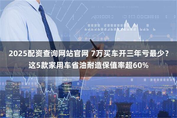 2025配资查询网站官网 7万买车开三年亏最少?这5款家用车省油耐造保值率超60%