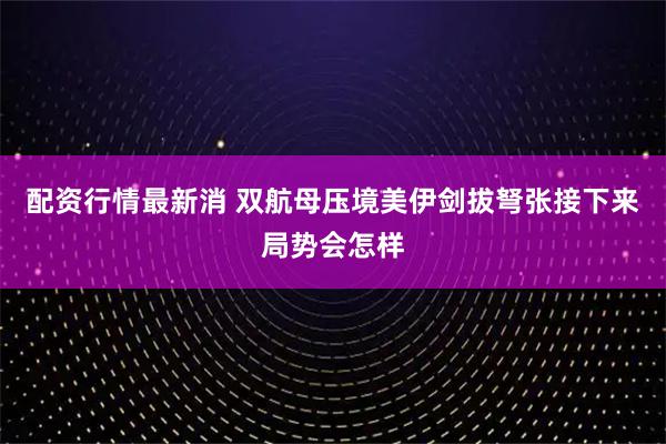 配资行情最新消 双航母压境美伊剑拔弩张接下来局势会怎样