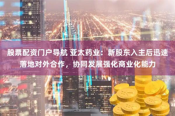 股票配资门户导航 亚太药业：新股东入主后迅速落地对外合作，协同发展强化商业化能力