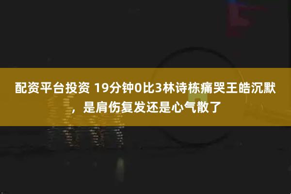 配资平台投资 19分钟0比3林诗栋痛哭王皓沉默，是肩伤复发还是心气散了
