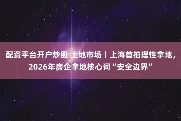 配资平台开户炒股 土地市场丨上海首拍理性拿地，2026年房企拿地核心词“安全边界”