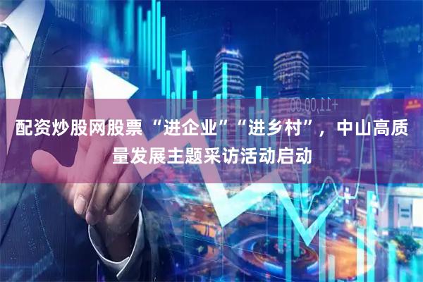 配资炒股网股票 “进企业”“进乡村”，中山高质量发展主题采访活动启动