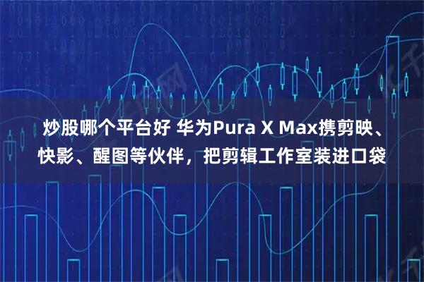 炒股哪个平台好 华为Pura X Max携剪映、快影、醒图等伙伴，把剪辑工作室装进口袋
