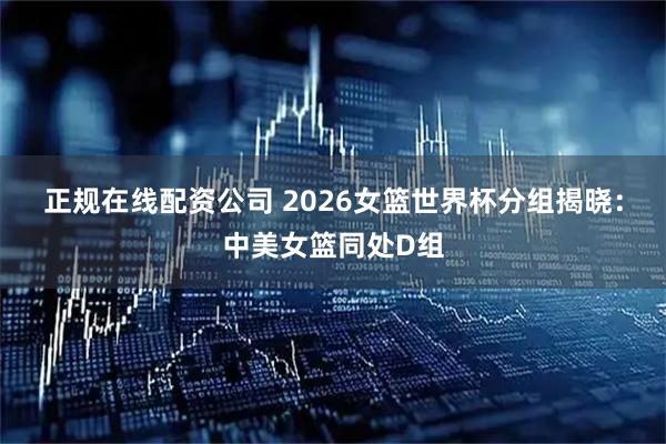 正规在线配资公司 2026女篮世界杯分组揭晓：中美女篮同处D组